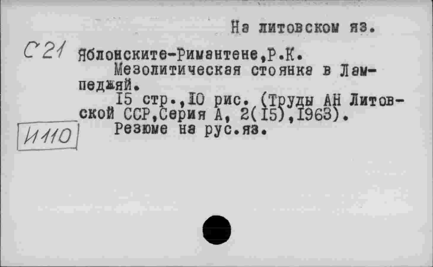 ﻿Нэ литовском яз.
(72/ Яблонските-Рим8нтене,Р.К.
Мезолитическая стоянка в Лам-
педадй.
15 стр.,10 рис. (труды АН Литовской ССР,Серия А, 2(15),1963).
I Резюме на рус.яз.